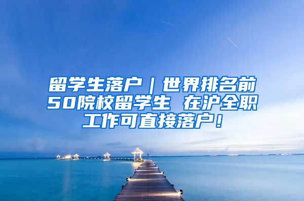 留学生落户｜世界排名前50院校留学生 在沪全职工作可直接落户！