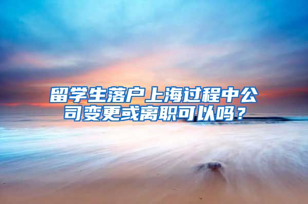 留学生落户上海过程中公司变更或离职可以吗？