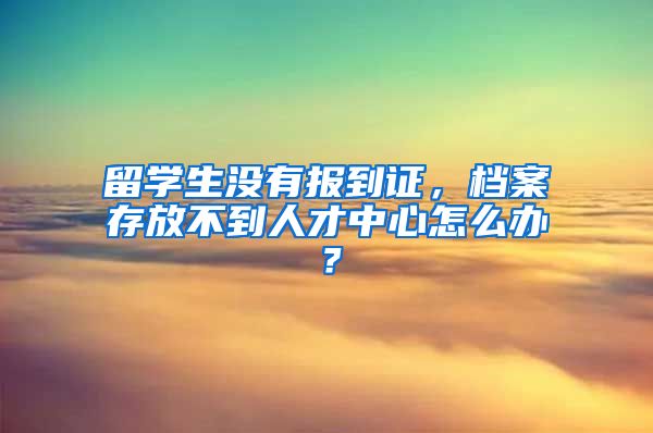 留学生没有报到证，档案存放不到人才中心怎么办？