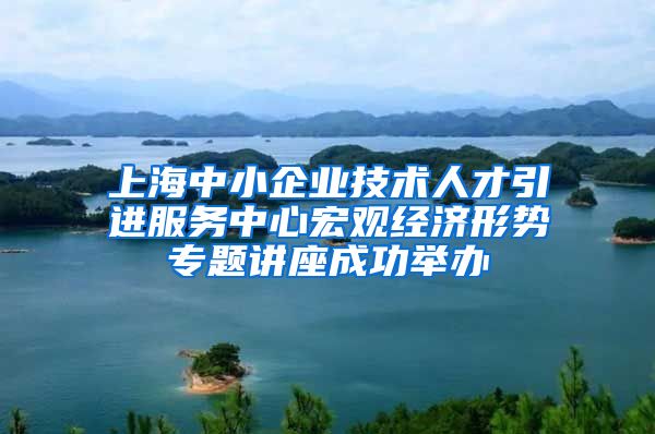 上海中小企业技术人才引进服务中心宏观经济形势专题讲座成功举办