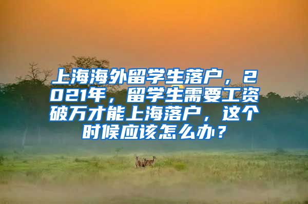 上海海外留学生落户，2021年，留学生需要工资破万才能上海落户，这个时候应该怎么办？