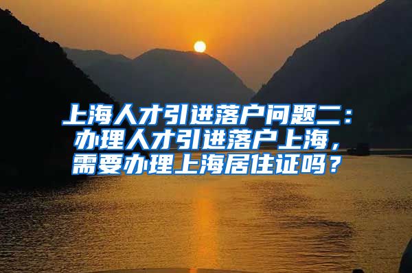 上海人才引进落户问题二：办理人才引进落户上海，需要办理上海居住证吗？