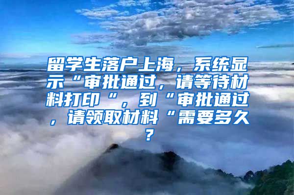 留学生落户上海，系统显示“审批通过，请等待材料打印“，到“审批通过，请领取材料“需要多久？