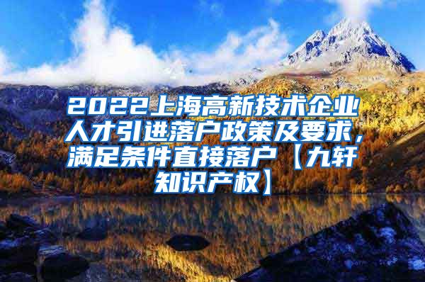 2022上海高新技术企业人才引进落户政策及要求，满足条件直接落户【九轩知识产权】