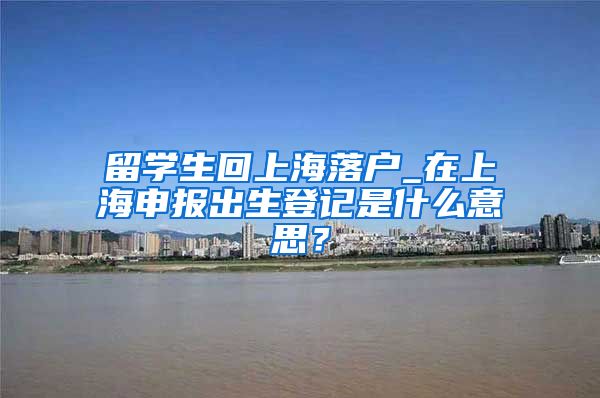 留学生回上海落户_在上海申报出生登记是什么意思？