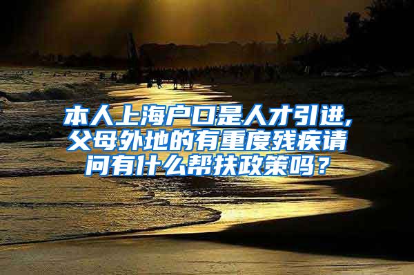 本人上海户口是人才引进,父母外地的有重度残疾请问有什么帮扶政策吗？