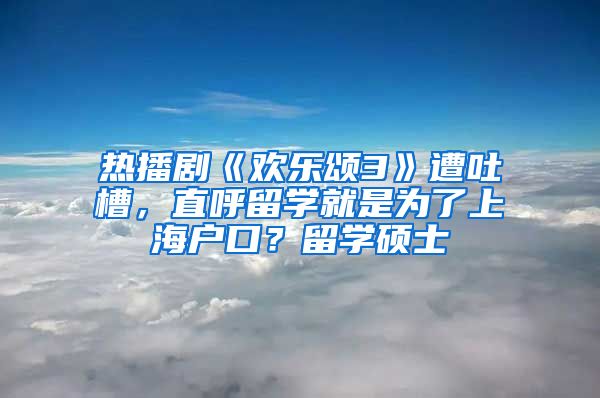 热播剧《欢乐颂3》遭吐槽，直呼留学就是为了上海户口？留学硕士