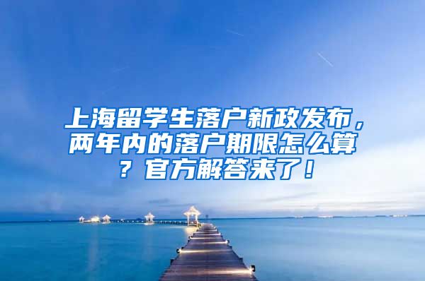 上海留学生落户新政发布，两年内的落户期限怎么算？官方解答来了！