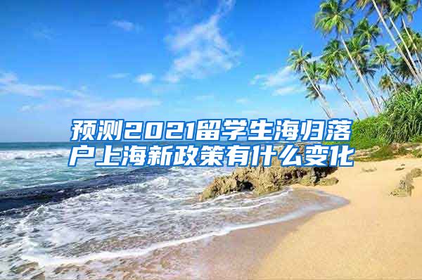 预测2021留学生海归落户上海新政策有什么变化