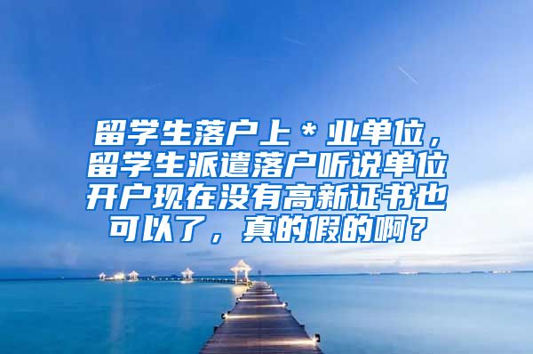 留学生落户上＊业单位，留学生派遣落户听说单位开户现在没有高新证书也可以了，真的假的啊？