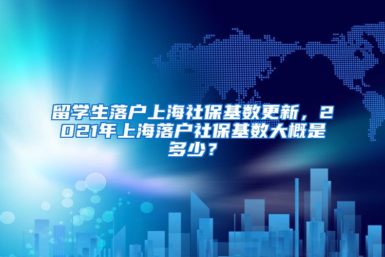 留学生落户上海社保基数更新，2021年上海落户社保基数大概是多少？