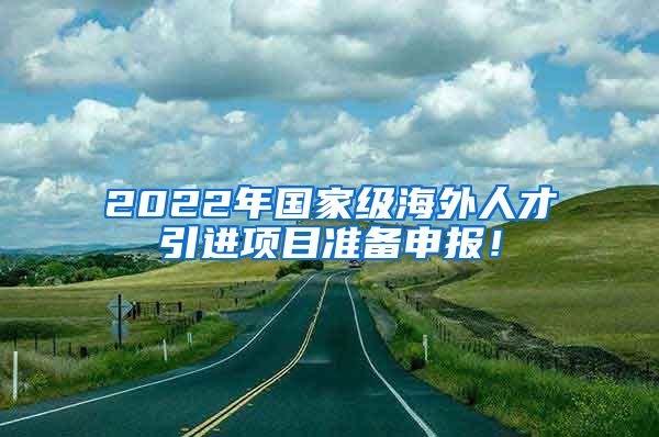 2022年国家级海外人才引进项目准备申报！