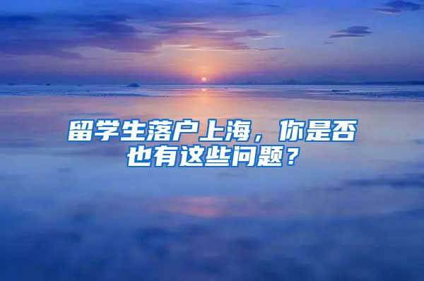 留学生落户上海，你是否也有这些问题？