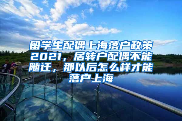 留学生配偶上海落户政策2021，居转户配偶不能随迁，那以后怎么样才能落户上海