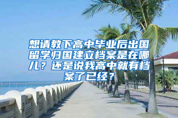 想请教下高中毕业后出国留学归国建立档案是在哪儿？还是说我高中就有档案了已经？