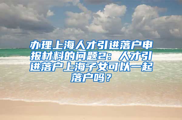 办理上海人才引进落户申报材料的问题2：人才引进落户上海子女可以一起落户吗？