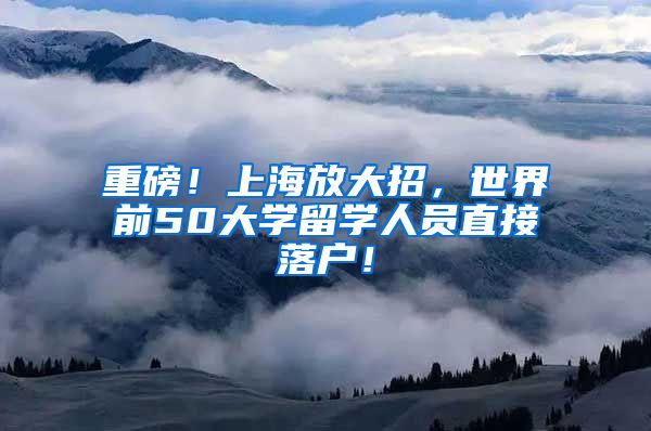 重磅！上海放大招，世界前50大学留学人员直接落户！