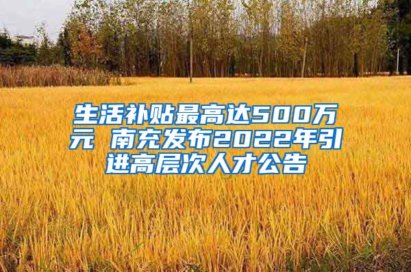 生活补贴最高达500万元 南充发布2022年引进高层次人才公告