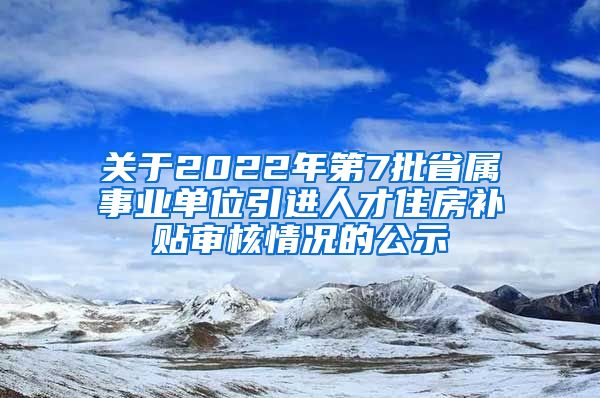 关于2022年第7批省属事业单位引进人才住房补贴审核情况的公示