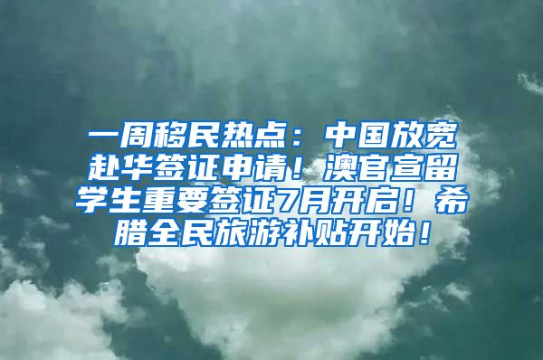 一周移民热点：中国放宽赴华签证申请！澳官宣留学生重要签证7月开启！希腊全民旅游补贴开始！