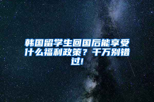 韩国留学生回国后能享受什么福利政策？千万别错过!