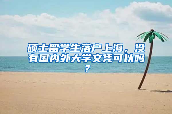 硕士留学生落户上海，没有国内外大学文凭可以吗？