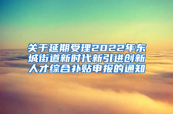 关于延期受理2022年东城街道新时代新引进创新人才综合补贴申报的通知