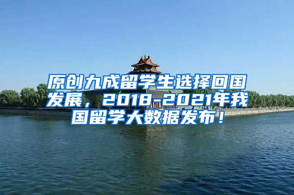 原创九成留学生选择回国发展，2018-2021年我国留学大数据发布！