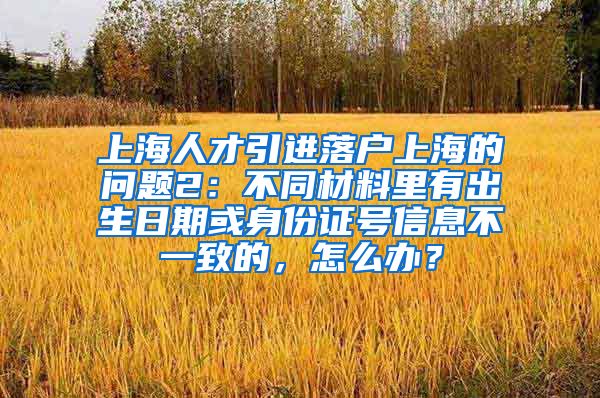 上海人才引进落户上海的问题2：不同材料里有出生日期或身份证号信息不一致的，怎么办？