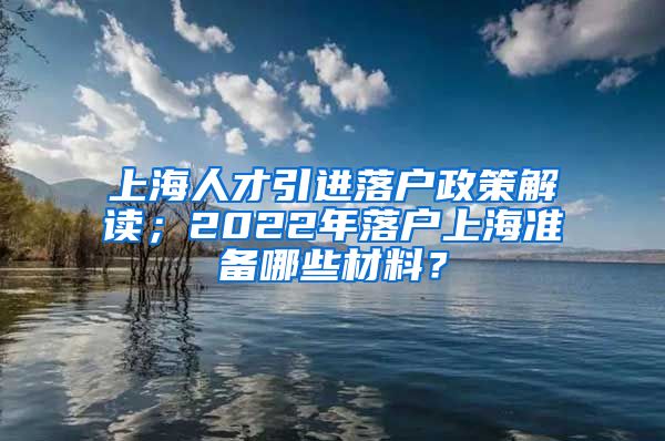 上海人才引进落户政策解读；2022年落户上海准备哪些材料？