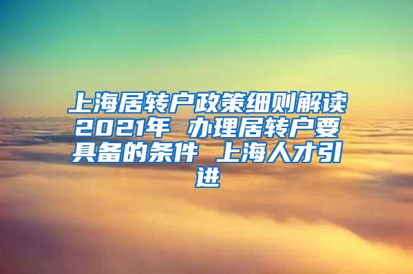 上海居转户政策细则解读2021年 办理居转户要具备的条件 上海人才引进