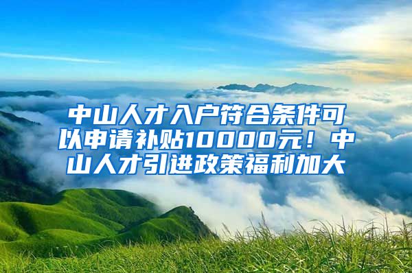 中山人才入户符合条件可以申请补贴10000元！中山人才引进政策福利加大