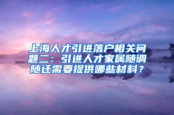 上海人才引进落户相关问题二：引进人才家属随调随迁需要提供哪些材料？