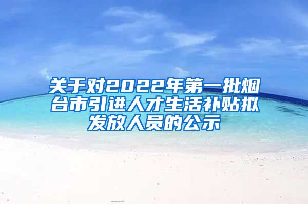 关于对2022年第一批烟台市引进人才生活补贴拟发放人员的公示