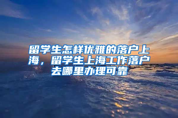 留学生怎样优雅的落户上海，留学生上海工作落户去哪里办理可靠