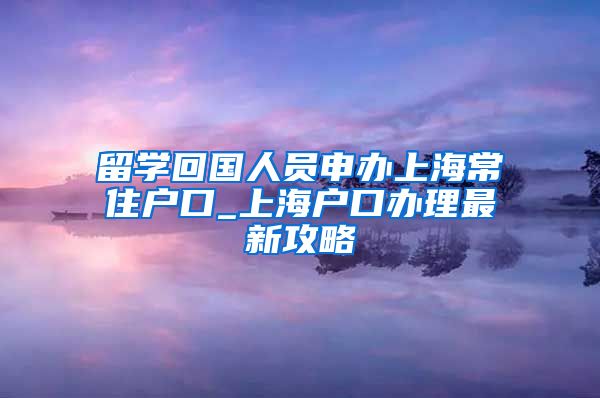 留学回国人员申办上海常住户口_上海户口办理最新攻略