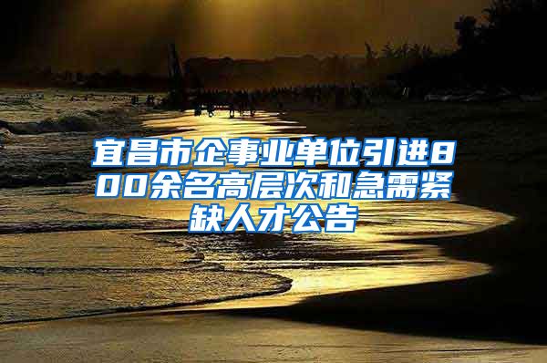 宜昌市企事业单位引进800余名高层次和急需紧缺人才公告