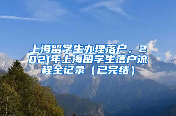 上海留学生办理落户，2021年上海留学生落户流程全记录（已完结）