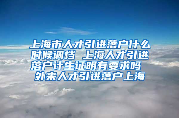 上海市人才引进落户什么时候调档 上海人才引进落户计生证明有要求吗 外来人才引进落户上海