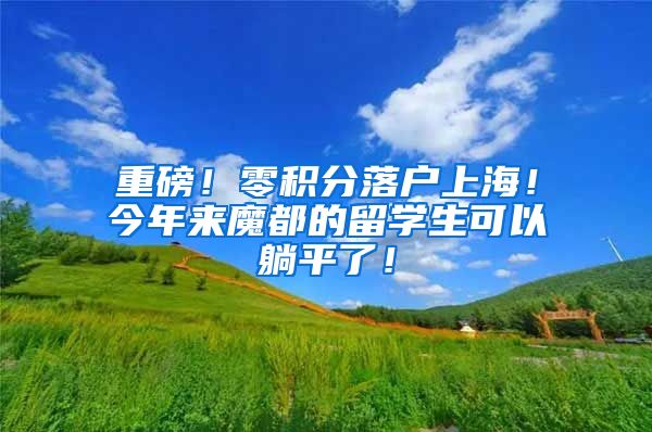 重磅！零积分落户上海！今年来魔都的留学生可以躺平了！