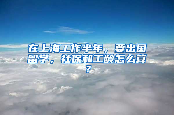 在上海工作半年，要出国留学，社保和工龄怎么算？