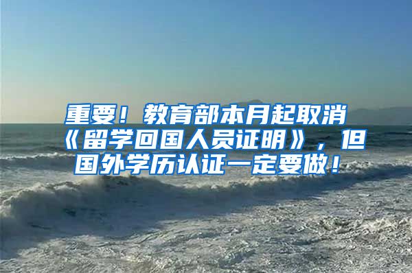 重要！教育部本月起取消《留学回国人员证明》，但国外学历认证一定要做！