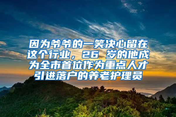 因为爷爷的一笑决心留在这个行业，26 岁的他成为全市首位作为重点人才引进落户的养老护理员