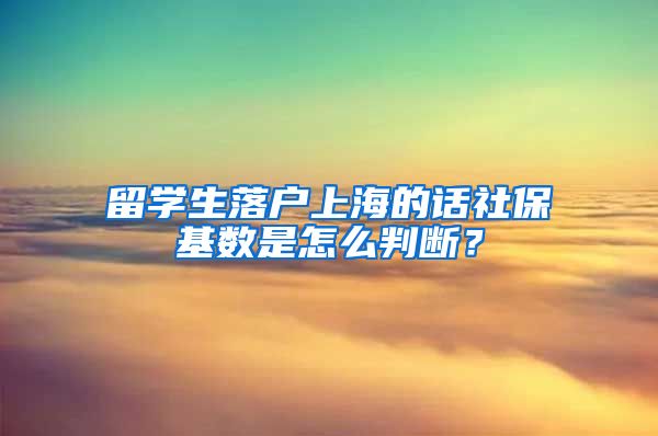 留学生落户上海的话社保基数是怎么判断？