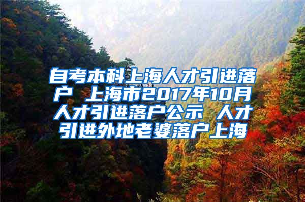 自考本科上海人才引进落户 上海市2017年10月人才引进落户公示 人才引进外地老婆落户上海