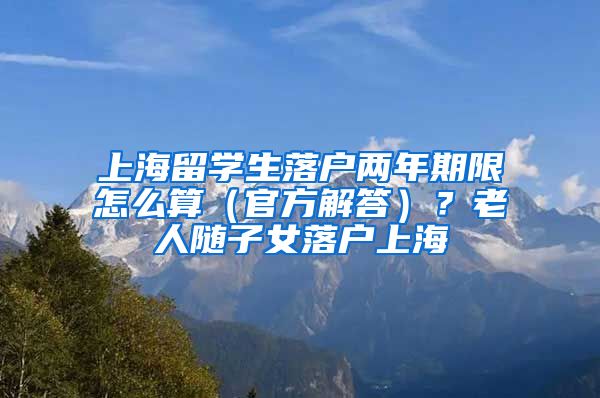 上海留学生落户两年期限怎么算（官方解答）？老人随子女落户上海