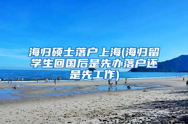 海归硕士落户上海(海归留学生回国后是先办落户还是先工作)