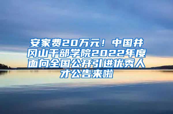 安家费20万元！中国井冈山干部学院2022年度面向全国公开引进优秀人才公告来啦