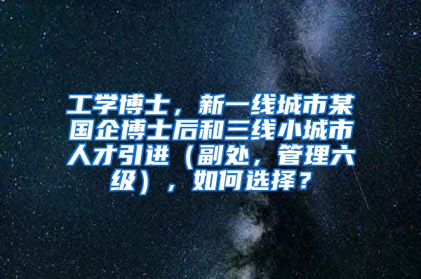 工学博士，新一线城市某国企博士后和三线小城市人才引进（副处，管理六级），如何选择？