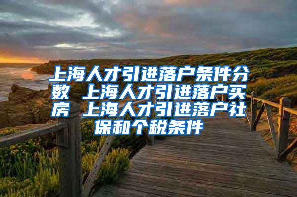 上海人才引进落户条件分数 上海人才引进落户买房 上海人才引进落户社保和个税条件